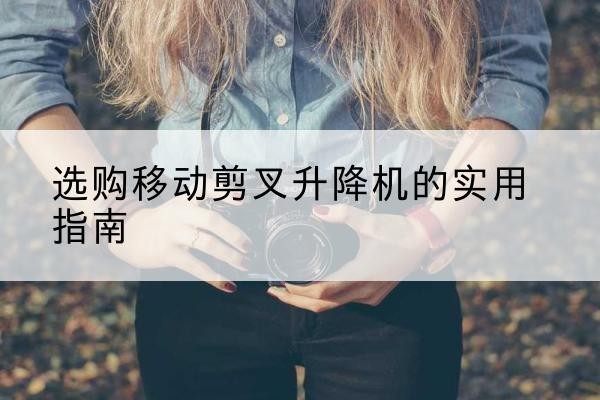 市中移动剪叉升降机怎么选-选购移动剪叉升降机的实用指南
