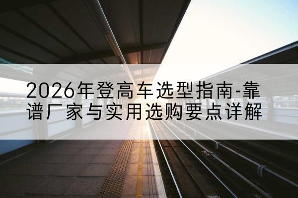 市中登高车厂家推荐-2026年登高车选型指南-靠谱厂家与实用选购要点详解